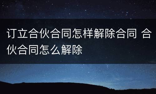 订立合伙合同怎样解除合同 合伙合同怎么解除