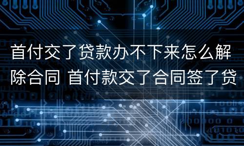首付交了贷款办不下来怎么解除合同 首付款交了合同签了贷款办不下来