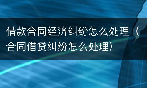 借款合同经济纠纷怎么处理（合同借贷纠纷怎么处理）