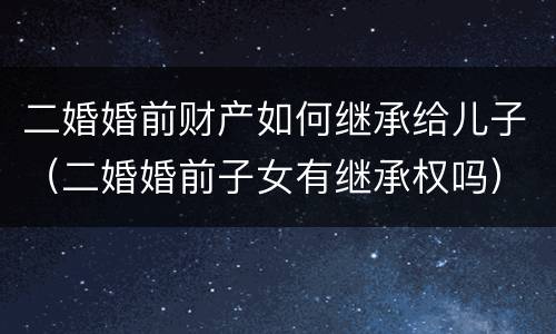 二婚婚前财产如何继承给儿子（二婚婚前子女有继承权吗）