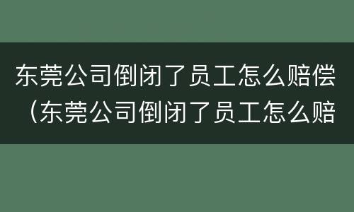 东莞公司倒闭了员工怎么赔偿（东莞公司倒闭了员工怎么赔偿的）