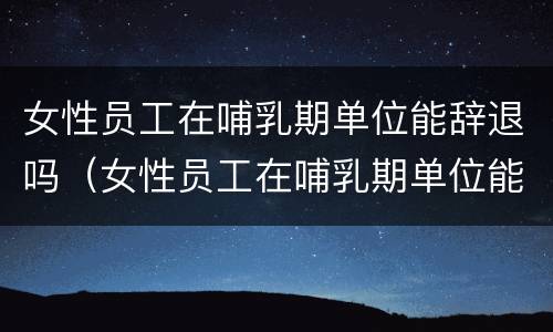 女性员工在哺乳期单位能辞退吗（女性员工在哺乳期单位能辞退吗合法吗）