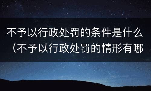 不予以行政处罚的条件是什么（不予以行政处罚的情形有哪些）