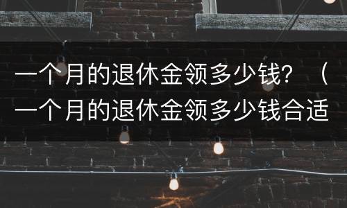 一个月的退休金领多少钱？（一个月的退休金领多少钱合适）