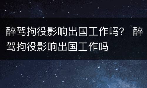 醉驾拘役影响出国工作吗？ 醉驾拘役影响出国工作吗