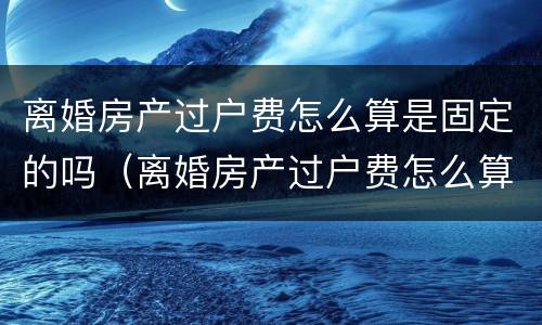 离婚房产过户费怎么算是固定的吗（离婚房产过户费怎么算是固定的吗江苏）