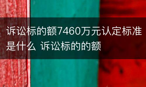 诉讼标的额7460万元认定标准是什么 诉讼标的的额