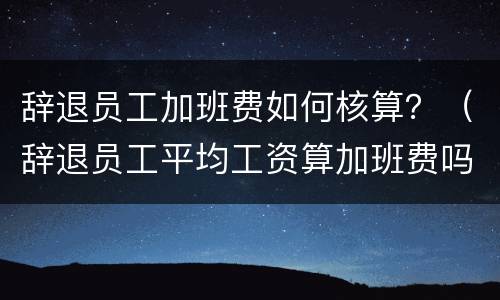 辞退员工加班费如何核算？（辞退员工平均工资算加班费吗）