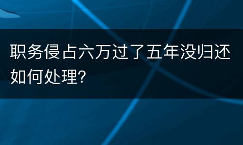 职务侵占六万过了五年没归还如何处理？
