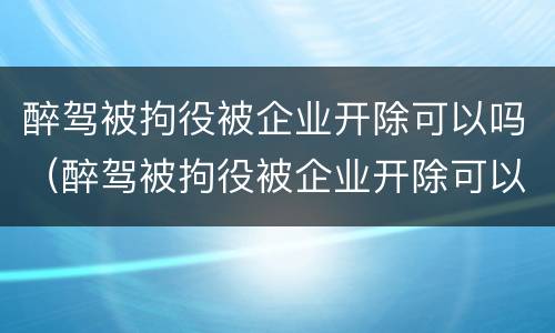 醉驾被拘役被企业开除可以吗（醉驾被拘役被企业开除可以吗）