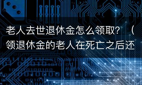 老人去世退休金怎么领取？（领退休金的老人在死亡之后还能领取多少钱）