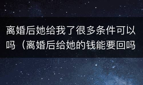 离婚后她给我了很多条件可以吗（离婚后给她的钱能要回吗）