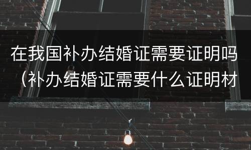 在我国补办结婚证需要证明吗（补办结婚证需要什么证明材料）