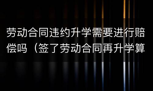 劳动合同违约升学需要进行赔偿吗（签了劳动合同再升学算违约吗）