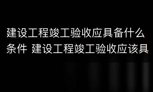 建设工程竣工验收应具备什么条件 建设工程竣工验收应该具备的条件