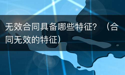 无效合同具备哪些特征？（合同无效的特征）