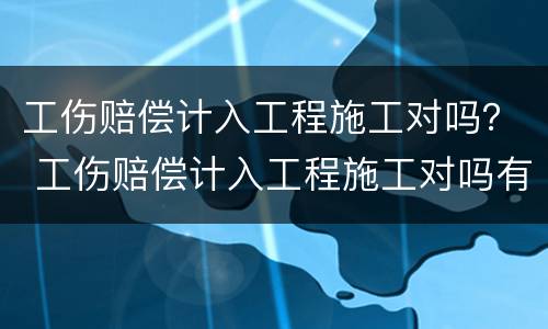 工伤赔偿计入工程施工对吗？ 工伤赔偿计入工程施工对吗有影响吗