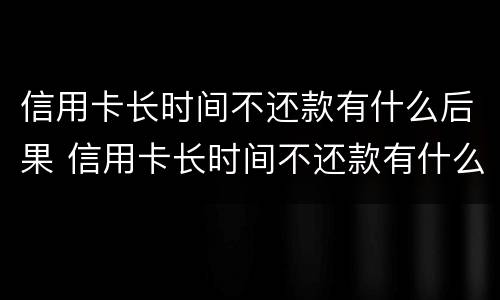 信用卡长时间不还款有什么后果 信用卡长时间不还款有什么后果嘛