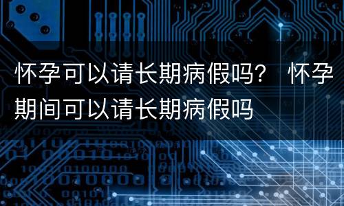 怀孕可以请长期病假吗？ 怀孕期间可以请长期病假吗