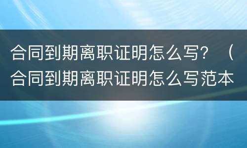 合同到期离职证明怎么写？（合同到期离职证明怎么写范本）