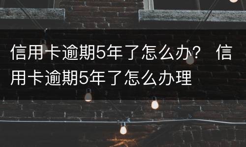 信用卡逾期5年了怎么办？ 信用卡逾期5年了怎么办理