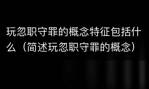 玩忽职守罪的概念特征包括什么（简述玩忽职守罪的概念）