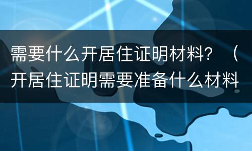 需要什么开居住证明材料？（开居住证明需要准备什么材料）