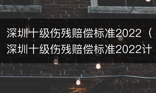 深圳十级伤残赔偿标准2022（深圳十级伤残赔偿标准2022计算）