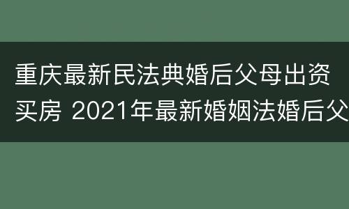 重庆最新民法典婚后父母出资买房 2021年最新婚姻法婚后父母出资买房