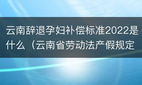 云南辞退孕妇补偿标准2022是什么（云南省劳动法产假规定）