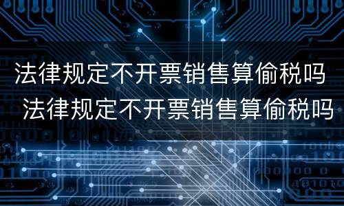 法律规定不开票销售算偷税吗 法律规定不开票销售算偷税吗