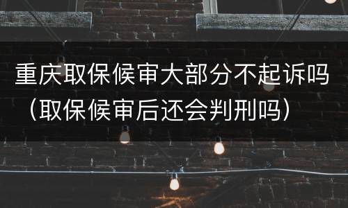 重庆取保候审大部分不起诉吗（取保候审后还会判刑吗）