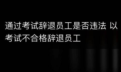 通过考试辞退员工是否违法 以考试不合格辞退员工