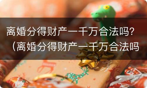 离婚分得财产一千万合法吗？（离婚分得财产一千万合法吗女方）