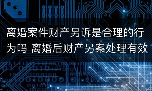 离婚案件财产另诉是合理的行为吗 离婚后财产另案处理有效期