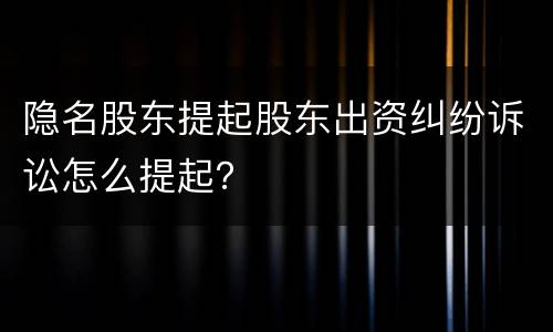 隐名股东提起股东出资纠纷诉讼怎么提起？