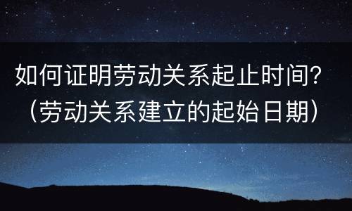 如何证明劳动关系起止时间？（劳动关系建立的起始日期）
