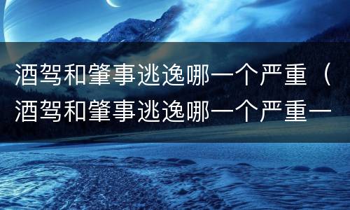 酒驾和肇事逃逸哪一个严重（酒驾和肇事逃逸哪一个严重一些）