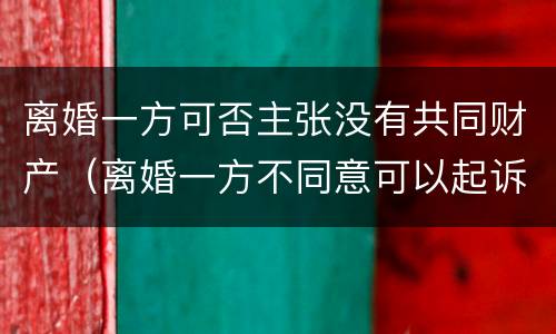 离婚一方可否主张没有共同财产（离婚一方不同意可以起诉吗）