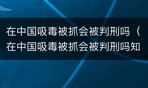 在中国吸毒被抓会被判刑吗（在中国吸毒被抓会被判刑吗知乎）