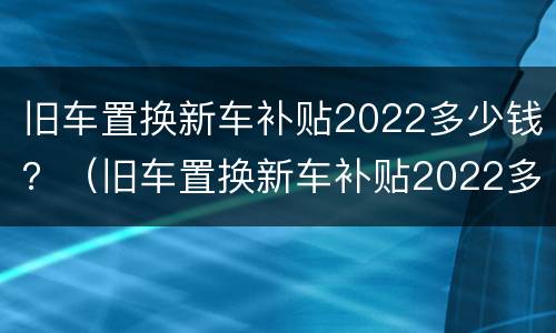 旧车置换新车补贴2022多少钱？（旧车置换新车补贴2022多少钱）