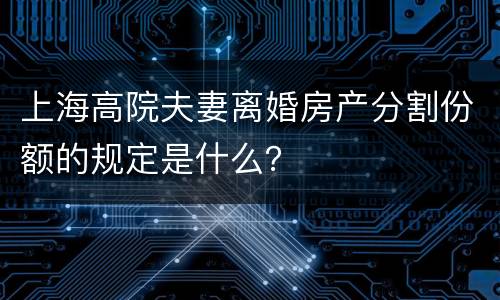 上海高院夫妻离婚房产分割份额的规定是什么？