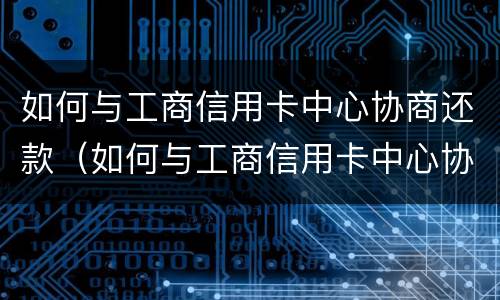 如何与工商信用卡中心协商还款（如何与工商信用卡中心协商还款电话）