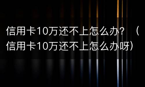 信用卡10万还不上怎么办？（信用卡10万还不上怎么办呀）