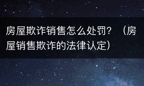 房屋欺诈销售怎么处罚？（房屋销售欺诈的法律认定）