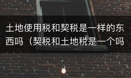 土地使用税和契税是一样的东西吗（契税和土地税是一个吗）