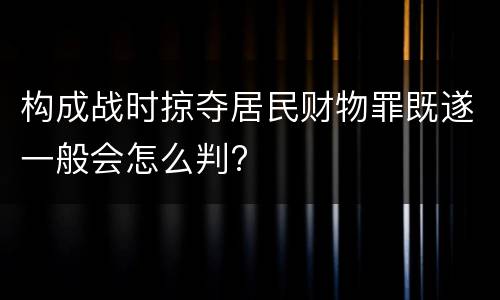 构成战时掠夺居民财物罪既遂一般会怎么判?