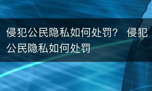 侵犯公民隐私如何处罚？ 侵犯公民隐私如何处罚