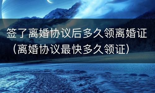 签了离婚协议后多久领离婚证（离婚协议最快多久领证）