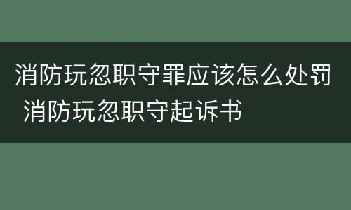 消防玩忽职守罪应该怎么处罚 消防玩忽职守起诉书